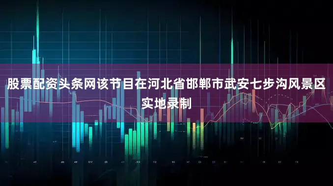 股票配资头条网该节目在河北省邯郸市武安七步沟风景区实地录制