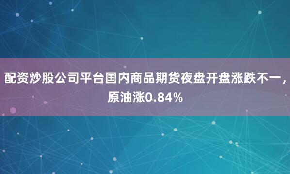 配资炒股公司平台国内商品期货夜盘开盘涨跌不一，原油涨0.84%