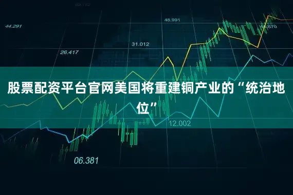 股票配资平台官网美国将重建铜产业的“统治地位”