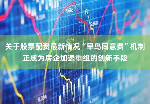 关于股票配资最新情况“早鸟同意费”机制正成为房企加速重组的创新手段