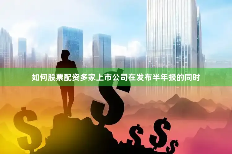如何股票配资多家上市公司在发布半年报的同时