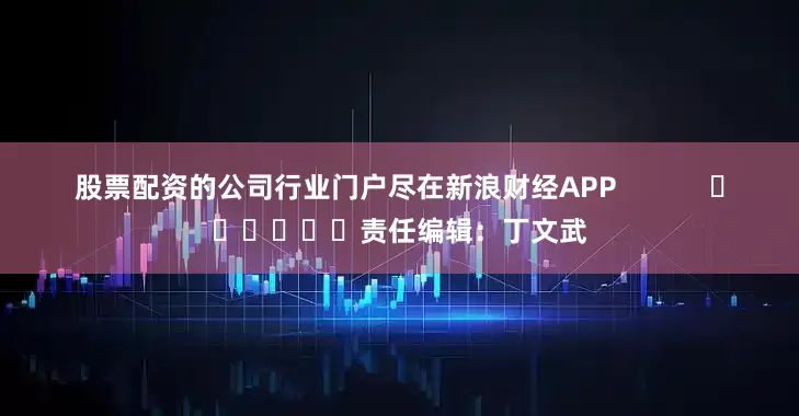 股票配资的公司行业门户尽在新浪财经APP            						责任编辑：丁文武