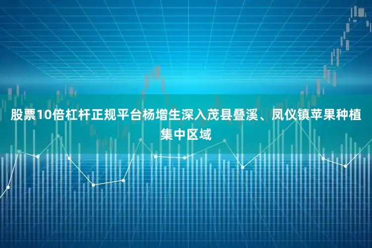 股票10倍杠杆正规平台杨增生深入茂县叠溪、凤仪镇苹果种植集中区域